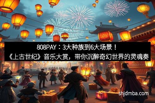 808PAY：3大种族到6大场景！《上古世纪》音乐大赏，带你沉醉奇幻世界的灵魂奏鸣曲